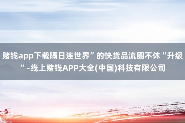 赌钱app下载隔日连世界”的快货品流圈不休“升级”-线上赌钱APP大全(中国)科技有限公司