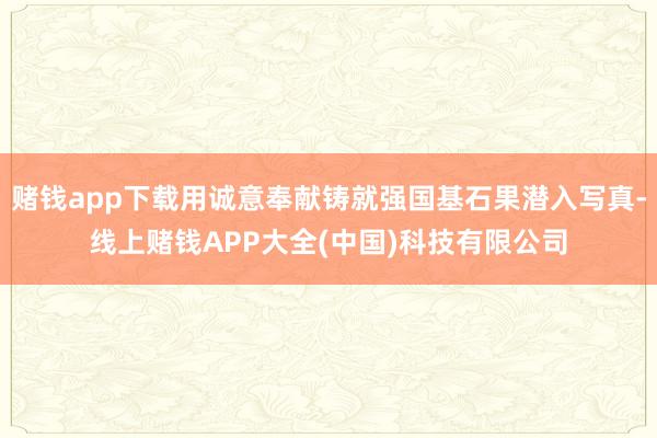 赌钱app下载用诚意奉献铸就强国基石果潜入写真-线上赌钱APP大全(中国)科技有限公司