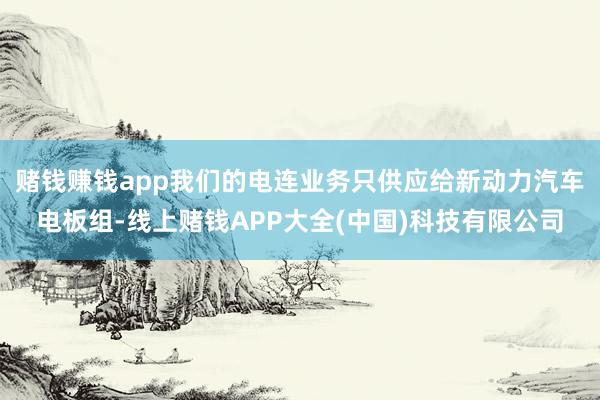 赌钱赚钱app我们的电连业务只供应给新动力汽车电板组-线上赌钱APP大全(中国)科技有限公司