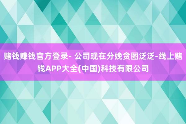 赌钱赚钱官方登录- 公司现在分娩贪图泛泛-线上赌钱APP大全(中国)科技有限公司