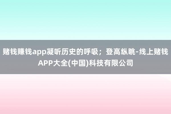 赌钱赚钱app凝听历史的呼吸；登高纵眺-线上赌钱APP大全(中国)科技有限公司