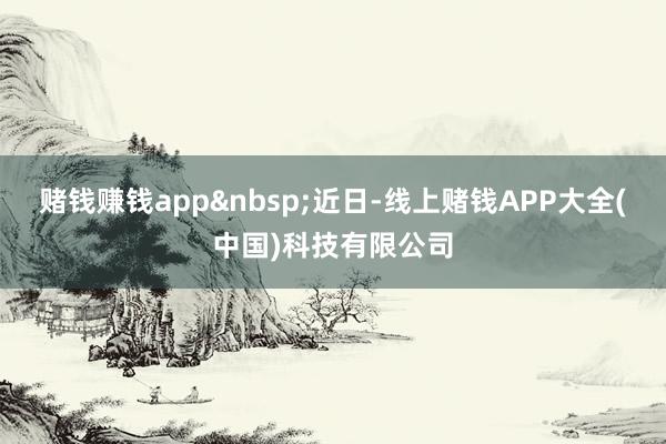 赌钱赚钱app　　近日-线上赌钱APP大全(中国)科技有限公司