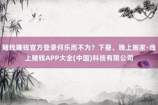 赌钱赚钱官方登录何乐而不为？下昼、晚上搬家-线上赌钱APP大全(中国)科技有限公司