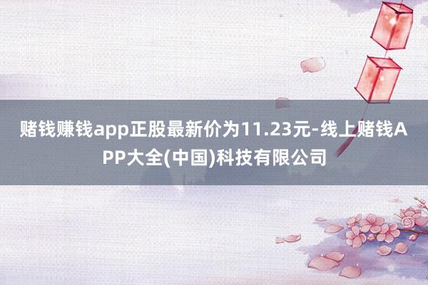 赌钱赚钱app正股最新价为11.23元-线上赌钱APP大全(中国)科技有限公司